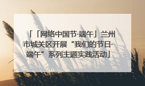 「网络中国节·端午」兰州市城关区开展“我们的节日·端午”系列主题实践活动