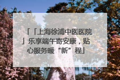 「上海徐浦中医医院」乐享端午寄安康，贴心服务暖“新”程