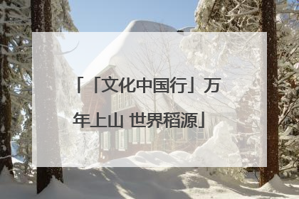「文化中国行」万年上山 世界稻源