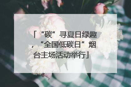 “碳”寻夏日绿趣，“全国低碳日”烟台主场活动举行