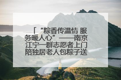 “粽香传温情 服务暖人心”——南京江宁一群志愿者上门陪独居老人包粽子送去节日的欢乐