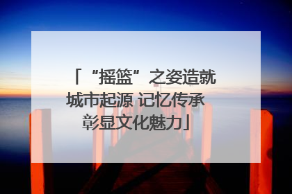 “摇篮”之姿造就城市起源 记忆传承彰显文化魅力