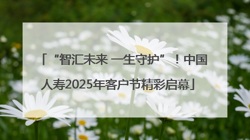“智汇未来 一生守护”！中国人寿2025年客户节精彩启幕