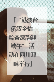 “港澳台侨叙乡情 粽香漆韵迎端午” 活动在四川邛崃举行