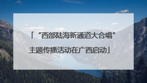“西部陆海新通道大合唱”主题传播活动在广西启动