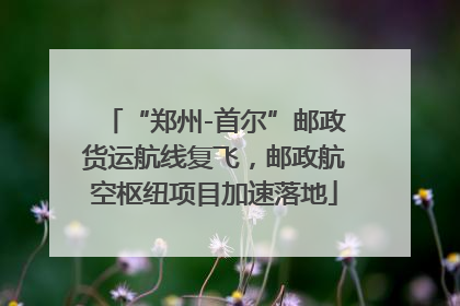 “郑州-首尔”邮政货运航线复飞，邮政航空枢纽项目加速落地