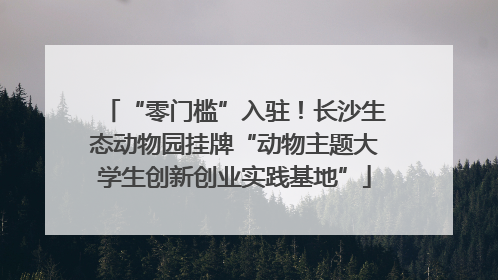 “零门槛”入驻！长沙生态动物园挂牌“动物主题大学生创新创业实践基地”
