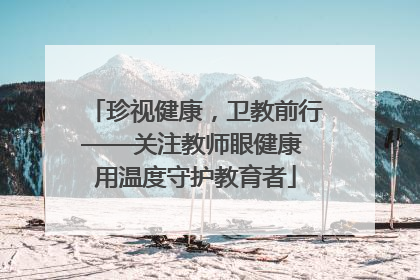 珍视健康，卫教前行——关注教师眼健康 用温度守护教育者
