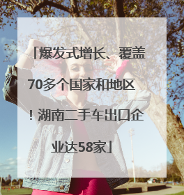 爆发式增长、覆盖70多个国家和地区！湖南二手车出口企业达58家