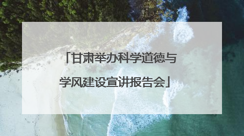 甘肃举办科学道德与学风建设宣讲报告会