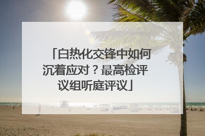 白热化交锋中如何沉着应对？最高检评议组听庭评议