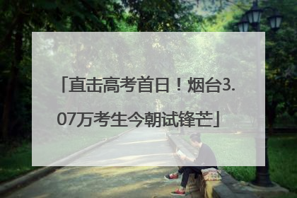 直击高考首日！烟台3.07万考生今朝试锋芒