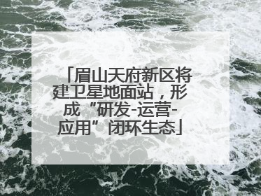 眉山天府新区将建卫星地面站，形成“研发-运营-应用”闭环生态