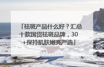 祛斑产品什么好？汇总十款国货祛斑品牌，30+保持肌肤嫩亮严选
