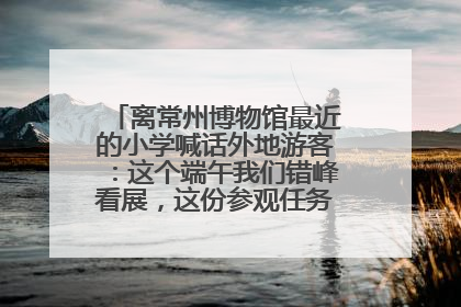 离常州博物馆最近的小学喊话外地游客:这个端午我们错峰看展,这份参观任务单赶快收藏