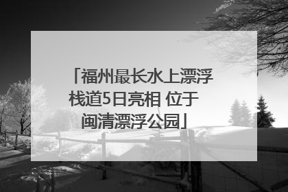 福州最长水上漂浮栈道5日亮相 位于闽清漂浮公园