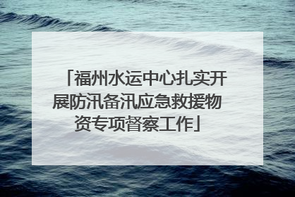 福州水运中心扎实开展防汛备汛应急救援物资专项督察工作