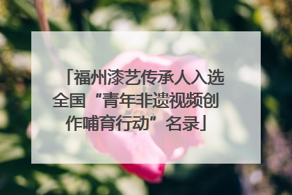 福州漆艺传承人入选全国“青年非遗视频创作哺育行动”名录