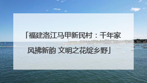 福建洛江马甲新民村：千年家风拂新韵 文明之花绽乡野