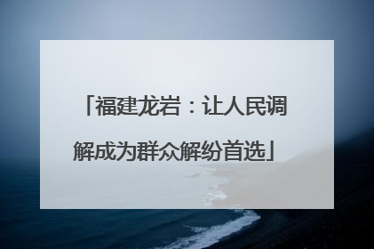 福建龙岩：让人民调解成为群众解纷首选