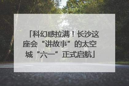 科幻感拉满！长沙这座会“讲故事”的太空城“六一”正式启航