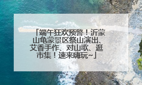 端午狂欢预警！沂蒙山龟蒙景区祭山演出、艾香手作、对山歌、逛市集！速来嗨玩~