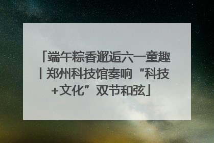 端午粽香邂逅六一童趣丨郑州科技馆奏响“科技+文化”双节和弦