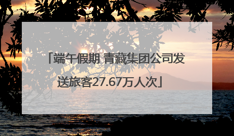 端午假期 青藏集团公司发送旅客27.67万人次