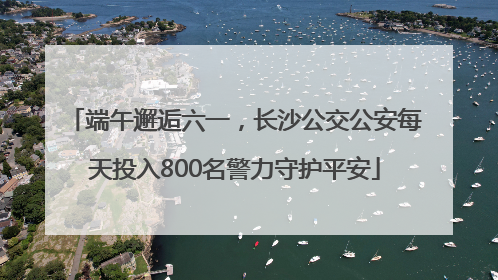 端午邂逅六一，长沙公交公安每天投入800名警力守护平安