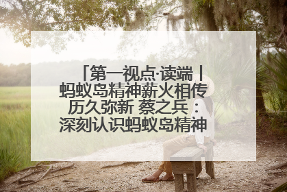 第一视点·读端丨蚂蚁岛精神薪火相传历久弥新 蔡之兵：深刻认识蚂蚁岛精神的“精气神”