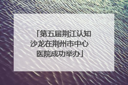 第五届荆江认知沙龙在荆州市中心医院成功举办