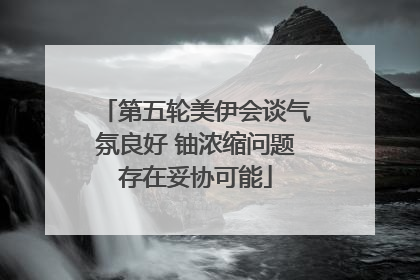 第五轮美伊会谈气氛良好 铀浓缩问题存在妥协可能