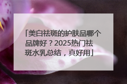 美白祛斑的护肤品哪个品牌好？2025热门祛斑水乳总结，真好用