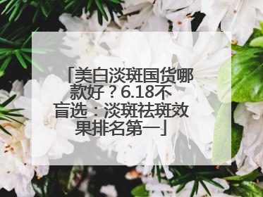 美白淡斑国货哪款好？6.18不盲选：淡斑祛斑效果排名第一