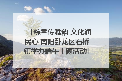 粽香传雅韵 文化润民心 南阳卧龙区石桥镇举办端午主题活动