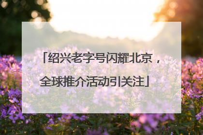 绍兴老字号闪耀北京，全球推介活动引关注