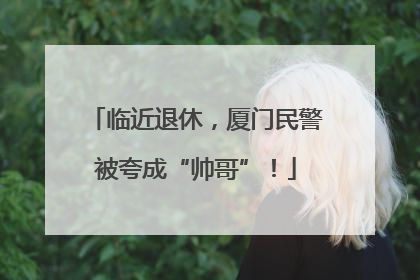 临近退休，厦门民警被夸成“帅哥”！