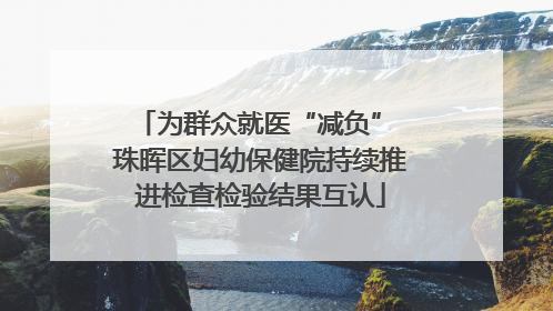 为群众就医“减负” 珠晖区妇幼保健院持续推进检查检验结果互认