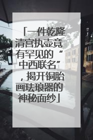 一件乾隆清宫执壶竟有罕见的“中西联名”，揭开铜胎画珐琅器的神秘面纱