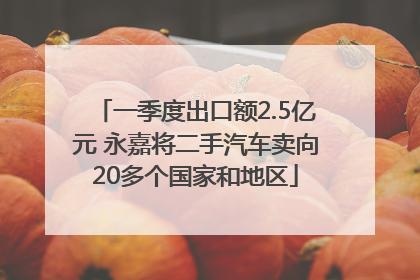 一季度出口额2.5亿元 永嘉将二手汽车卖向20多个国家和地区