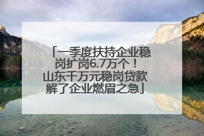 一季度扶持企业稳岗扩岗6.7万个！山东千万元稳岗贷款解了企业燃眉之急