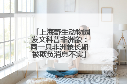 上海野生动物园发文科普非洲象：同一只非洲象长期被欺负消息不实