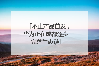 不止产品首发，华为正在成都逐步完善生态链