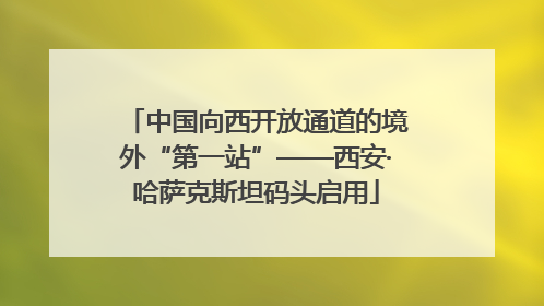 中国向西开放通道的境外“第一站”——西安·哈萨克斯坦码头启用