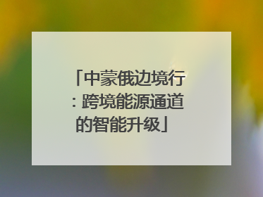 中蒙俄边境行：跨境能源通道的智能升级