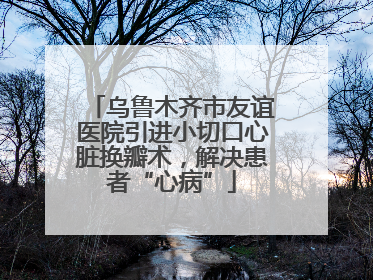 乌鲁木齐市友谊医院引进小切口心脏换瓣术，解决患者“心病”