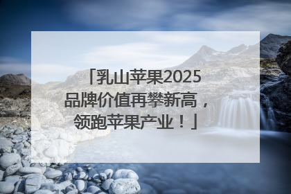 乳山苹果2025品牌价值再攀新高，领跑苹果产业！