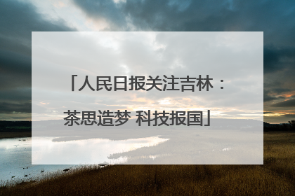 人民日报关注吉林：茶思造梦 科技报国