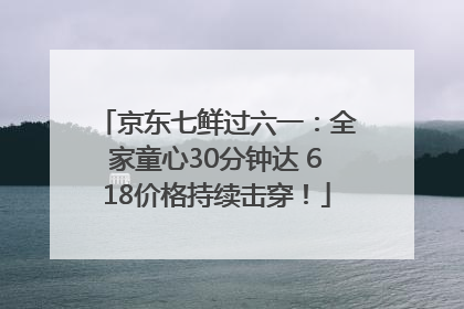 京东七鲜过六一：全家童心30分钟达 618价格持续击穿！