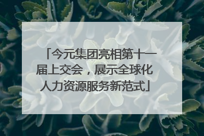 今元集团亮相第十一届上交会，展示全球化人力资源服务新范式